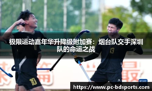 极限运动嘉年华升降级附加赛：烟台队交手深圳队的命运之战