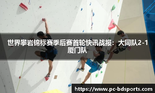 世界攀岩锦标赛季后赛首轮快讯战报：大同队2-1厦门队