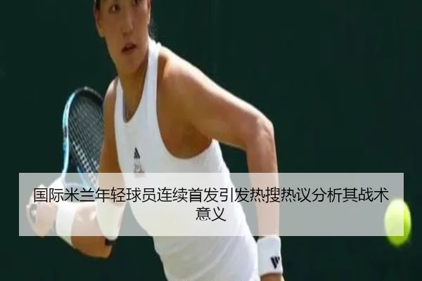 国际米兰年轻球员连续首发引发热搜热议分析其战术意义